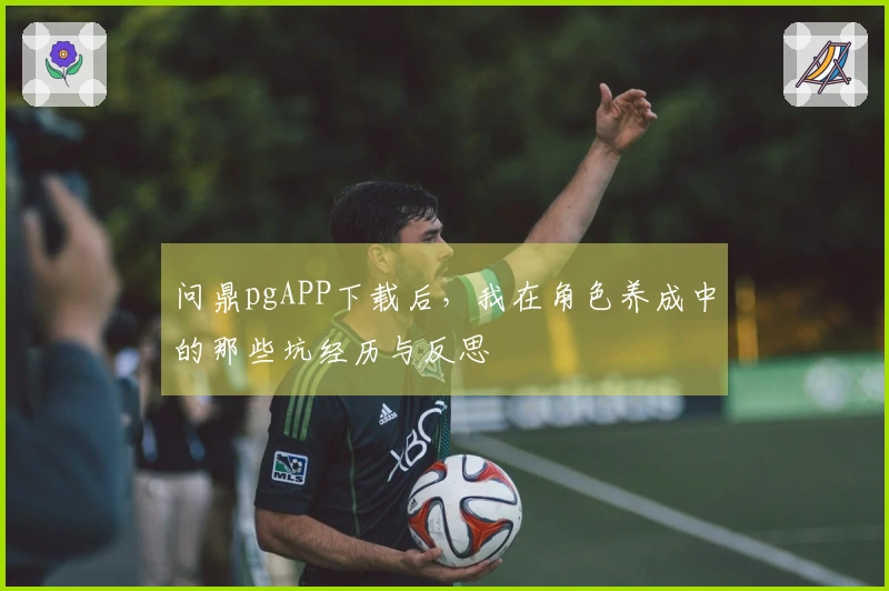 问鼎pgAPP下载后，我在角色养成中的那些坑经历与反思