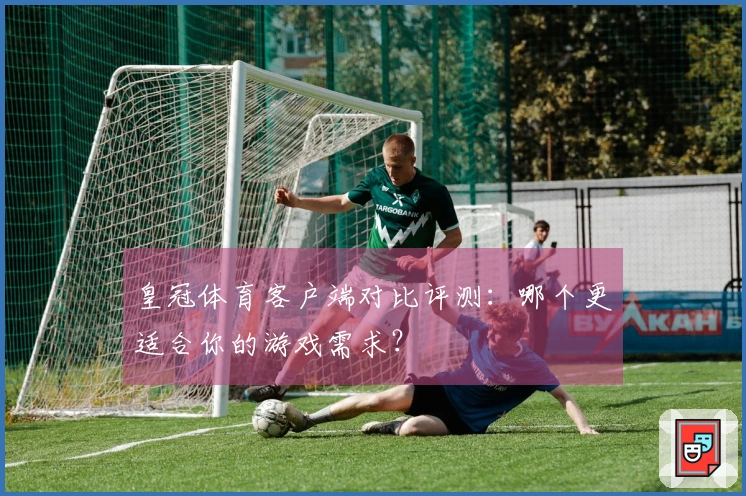 皇冠体育客户端对比评测：哪个更适合你的游戏需求？