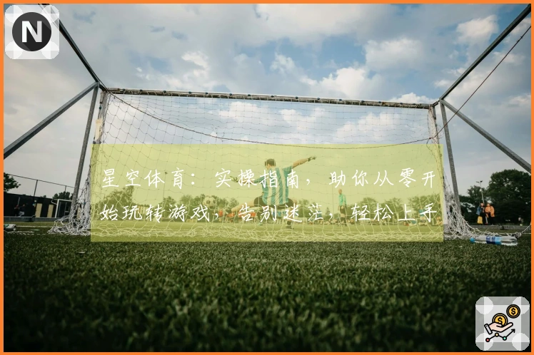 星空体育：实操指南，助你从零开始玩转游戏，告别迷茫，轻松上手！