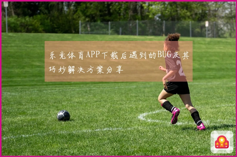 乐竞体育APP下载后遇到的BUG及其巧妙解决方案分享