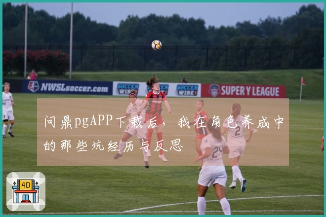 问鼎pgAPP下载后，我在角色养成中的那些坑经历与反思