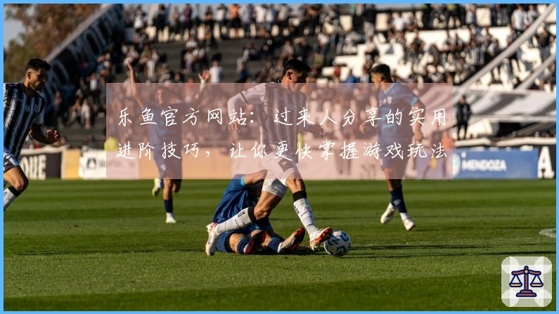 乐鱼官方网站：过来人分享的实用进阶技巧，让你更快掌握游戏玩法