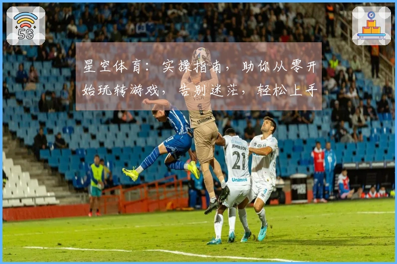 星空体育：实操指南，助你从零开始玩转游戏，告别迷茫，轻松上手！