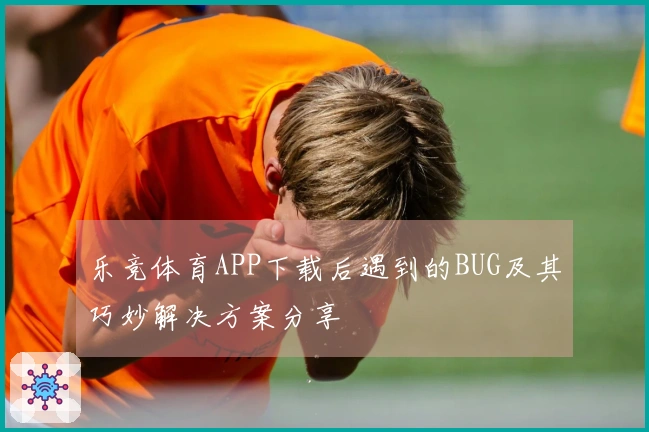 乐竞体育APP下载后遇到的BUG及其巧妙解决方案分享